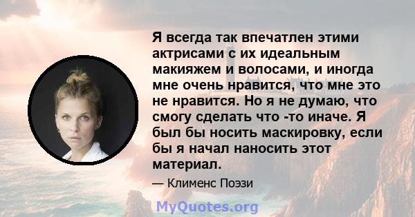 Я всегда так впечатлен этими актрисами с их идеальным макияжем и волосами, и иногда мне очень нравится, что мне это не нравится. Но я не думаю, что смогу сделать что -то иначе. Я был бы носить маскировку, если бы я