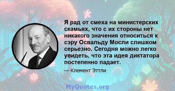 Я рад от смеха на министерских скамьях, что с их стороны нет никакого значения относиться к сэру Освальду Мосли слишком серьезно. Сегодня можно легко увидеть, что эта идея диктатора постепенно падает.