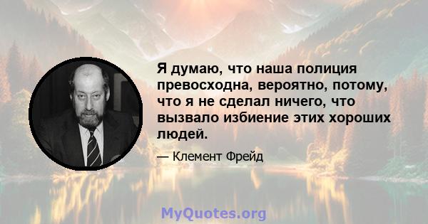 Я думаю, что наша полиция превосходна, вероятно, потому, что я не сделал ничего, что вызвало избиение этих хороших людей.