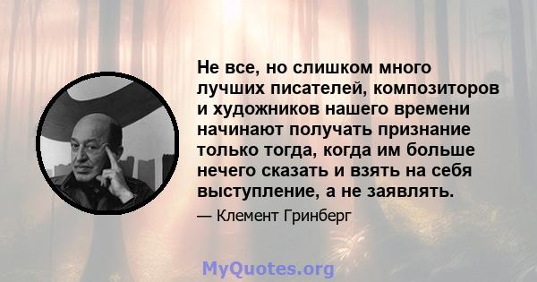 Не все, но слишком много лучших писателей, композиторов и художников нашего времени начинают получать признание только тогда, когда им больше нечего сказать и взять на себя выступление, а не заявлять.