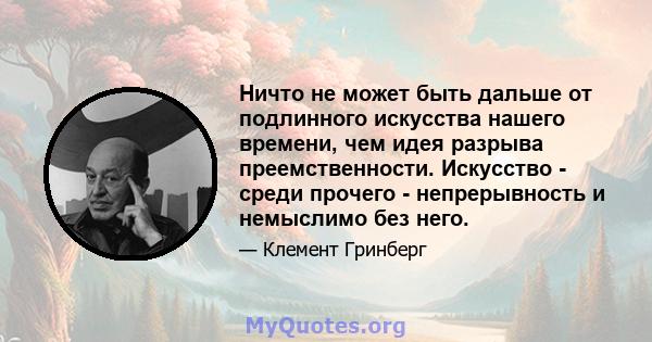 Ничто не может быть дальше от подлинного искусства нашего времени, чем идея разрыва преемственности. Искусство - среди прочего - непрерывность и немыслимо без него.