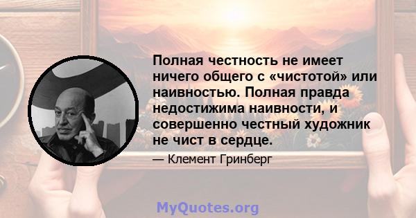 Полная честность не имеет ничего общего с «чистотой» или наивностью. Полная правда недостижима наивности, и совершенно честный художник не чист в сердце.