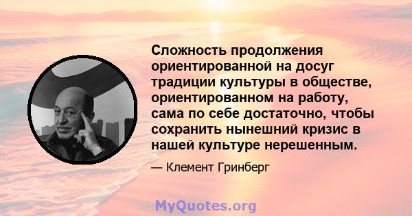 Сложность продолжения ориентированной на досуг традиции культуры в обществе, ориентированном на работу, сама по себе достаточно, чтобы сохранить нынешний кризис в нашей культуре нерешенным.