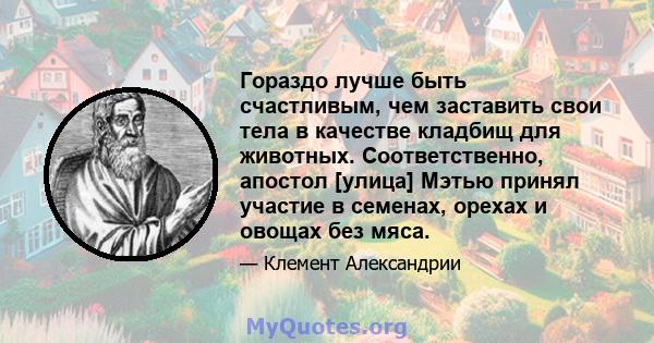 Гораздо лучше быть счастливым, чем заставить свои тела в качестве кладбищ для животных. Соответственно, апостол [улица] Мэтью принял участие в семенах, орехах и овощах без мяса.