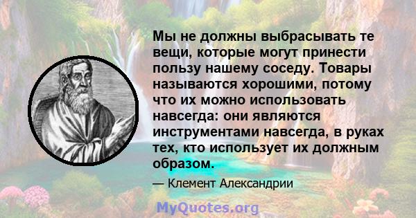 Мы не должны выбрасывать те вещи, которые могут принести пользу нашему соседу. Товары называются хорошими, потому что их можно использовать навсегда: они являются инструментами навсегда, в руках тех, кто использует их