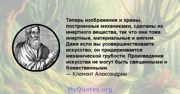 Теперь изображения и храмы, построенные механиками, сделаны из инертного вещества, так что они тоже инертные, материальные и мягкие. Даже если вы усовершенствоваете искусство, он придерживается механической грубости.