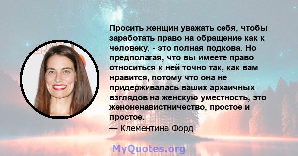 Просить женщин уважать себя, чтобы заработать право на обращение как к человеку, - это полная подкова. Но предполагая, что вы имеете право относиться к ней точно так, как вам нравится, потому что она не придерживалась