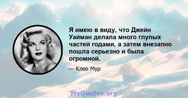 Я имею в виду, что Джейн Уайман делала много глупых частей годами, а затем внезапно пошла серьезно и была огромной.