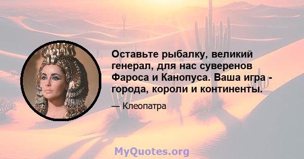 Оставьте рыбалку, великий генерал, для нас суверенов Фароса и Канопуса. Ваша игра - города, короли и континенты.