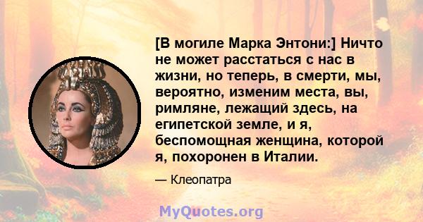 [В могиле Марка Энтони:] Ничто не может расстаться с нас в жизни, но теперь, в смерти, мы, вероятно, изменим места, вы, римляне, лежащий здесь, на египетской земле, и я, беспомощная женщина, которой я, похоронен в