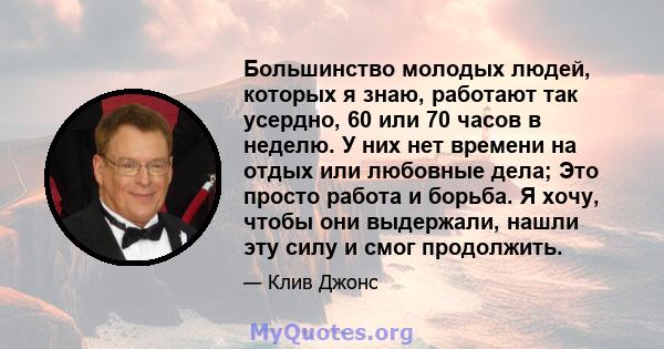 Большинство молодых людей, которых я знаю, работают так усердно, 60 или 70 часов в неделю. У них нет времени на отдых или любовные дела; Это просто работа и борьба. Я хочу, чтобы они выдержали, нашли эту силу и смог