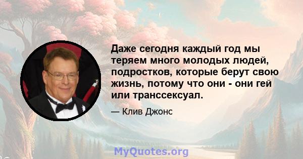 Даже сегодня каждый год мы теряем много молодых людей, подростков, которые берут свою жизнь, потому что они - они гей или транссексуал.