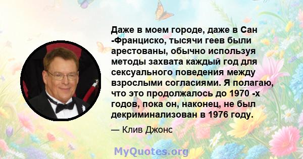 Даже в моем городе, даже в Сан -Франциско, тысячи геев были арестованы, обычно используя методы захвата каждый год для сексуального поведения между взрослыми согласиями. Я полагаю, что это продолжалось до 1970 -х годов, 