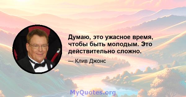 Думаю, это ужасное время, чтобы быть молодым. Это действительно сложно.