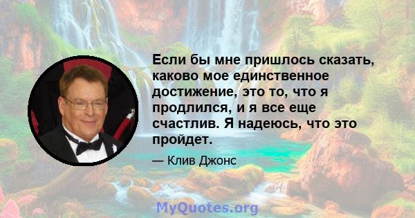 Если бы мне пришлось сказать, каково мое единственное достижение, это то, что я продлился, и я все еще счастлив. Я надеюсь, что это пройдет.