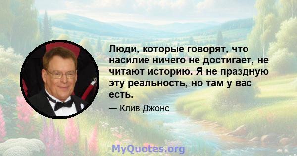 Люди, которые говорят, что насилие ничего не достигает, не читают историю. Я не праздную эту реальность, но там у вас есть.