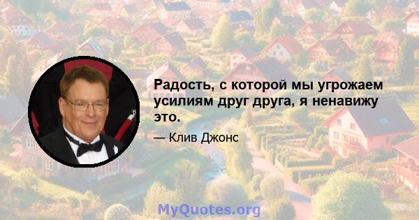 Радость, с которой мы угрожаем усилиям друг друга, я ненавижу это.