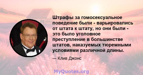 Штрафы за гомосексуальное поведение были - варьировались от штата к штату, но они были - это было уголовное преступление в большинстве штатов, наказуемых тюремными условиями различной длины.