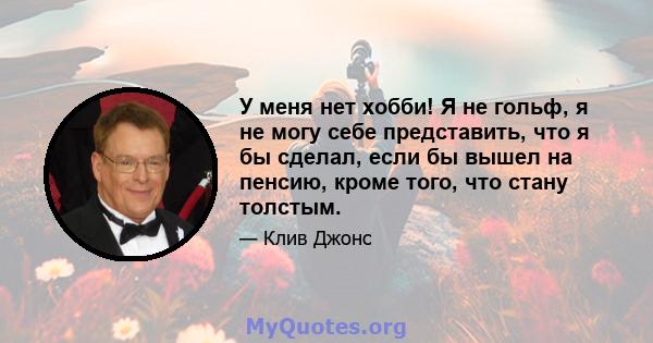 У меня нет хобби! Я не гольф, я не могу себе представить, что я бы сделал, если бы вышел на пенсию, кроме того, что стану толстым.