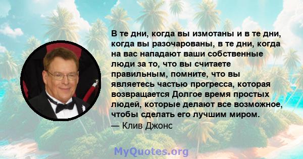 В те дни, когда вы измотаны и в те дни, когда вы разочарованы, в те дни, когда на вас нападают ваши собственные люди за то, что вы считаете правильным, помните, что вы являетесь частью прогресса, которая возвращается