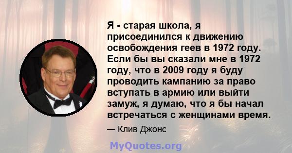 Я - старая школа, я присоединился к движению освобождения геев в 1972 году. Если бы вы сказали мне в 1972 году, что в 2009 году я буду проводить кампанию за право вступать в армию или выйти замуж, я думаю, что я бы