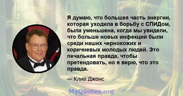 Я думаю, что большая часть энергии, которая уходила в борьбу с СПИДом, была уменьшена, когда мы увидели, что больше новых инфекций были среди наших чернокожих и коричневых молодых людей. Это печальная правда, чтобы