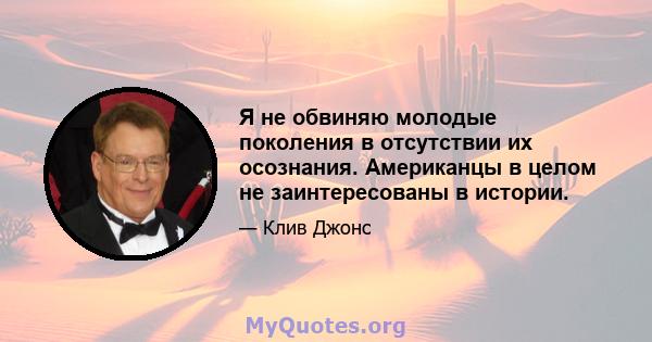 Я не обвиняю молодые поколения в отсутствии их осознания. Американцы в целом не заинтересованы в истории.