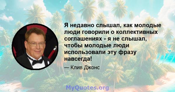 Я недавно слышал, как молодые люди говорили о коллективных соглашениях - я не слышал, чтобы молодые люди использовали эту фразу навсегда!