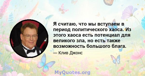 Я считаю, что мы вступаем в период политического хаоса. Из этого хаоса есть потенциал для великого зла, но есть также возможность большого блага.