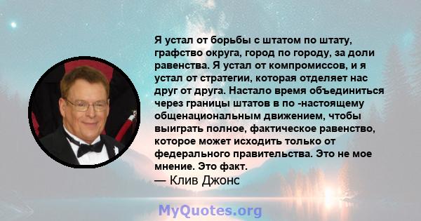 Я устал от борьбы с штатом по штату, графство округа, город по городу, за доли равенства. Я устал от компромиссов, и я устал от стратегии, которая отделяет нас друг от друга. Настало время объединиться через границы