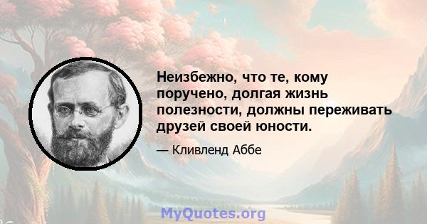 Неизбежно, что те, кому поручено, долгая жизнь полезности, должны переживать друзей своей юности.