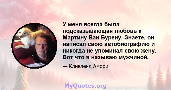 У меня всегда была подсказывающая любовь к Мартину Ван Бурену. Знаете, он написал свою автобиографию и никогда не упоминал свою жену. Вот что я называю мужчиной.