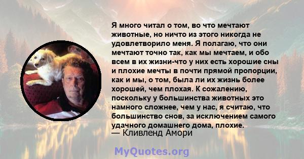 Я много читал о том, во что мечтают животные, но ничто из этого никогда не удовлетворило меня. Я полагаю, что они мечтают точно так, как мы мечтаем, и обо всем в их жизни-что у них есть хорошие сны и плохие мечты в