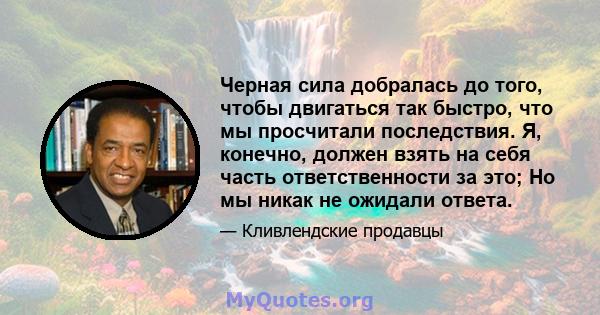 Черная сила добралась до того, чтобы двигаться так быстро, что мы просчитали последствия. Я, конечно, должен взять на себя часть ответственности за это; Но мы никак не ожидали ответа.