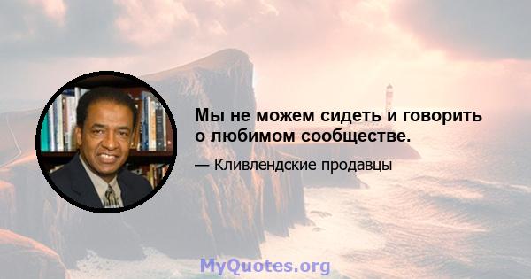 Мы не можем сидеть и говорить о любимом сообществе.