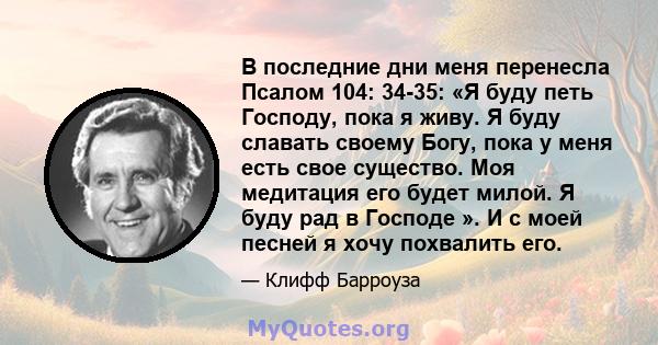 В последние дни меня перенесла Псалом 104: 34-35: «Я буду петь Господу, пока я живу. Я буду славать своему Богу, пока у меня есть свое существо. Моя медитация его будет милой. Я буду рад в Господе ». И с моей песней я