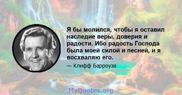 Я бы молился, чтобы я оставил наследие веры, доверия и радости. Ибо радость Господа была моей силой и песней, и я восхваляю его.