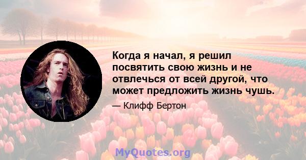 Когда я начал, я решил посвятить свою жизнь и не отвлечься от всей другой, что может предложить жизнь чушь.