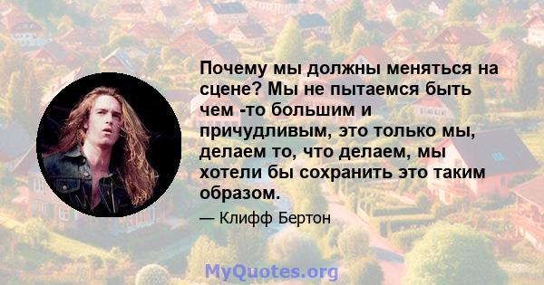 Почему мы должны меняться на сцене? Мы не пытаемся быть чем -то большим и причудливым, это только мы, делаем то, что делаем, мы хотели бы сохранить это таким образом.