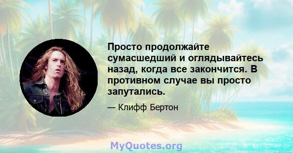 Просто продолжайте сумасшедший и оглядывайтесь назад, когда все закончится. В противном случае вы просто запутались.