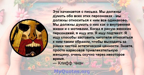 Это начинается с письма. Мы должны думать обо всех этих персонажах - мы должны относиться к ним все одинаково. Мы должны думать о них как о внутренней жизни и с мотивами. Когда я рисую женских персонажей, я ищу это. Я