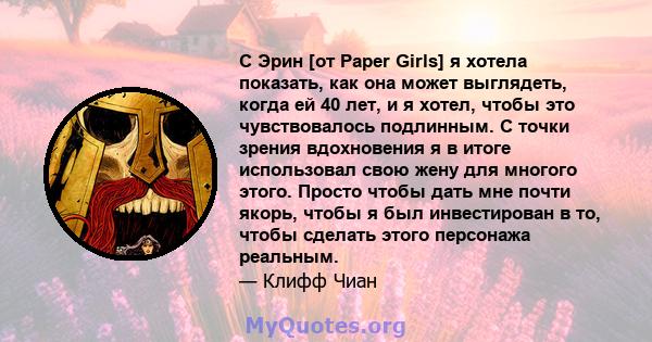 С Эрин [от Paper Girls] я хотела показать, как она может выглядеть, когда ей 40 лет, и я хотел, чтобы это чувствовалось подлинным. С точки зрения вдохновения я в итоге использовал свою жену для многого этого. Просто