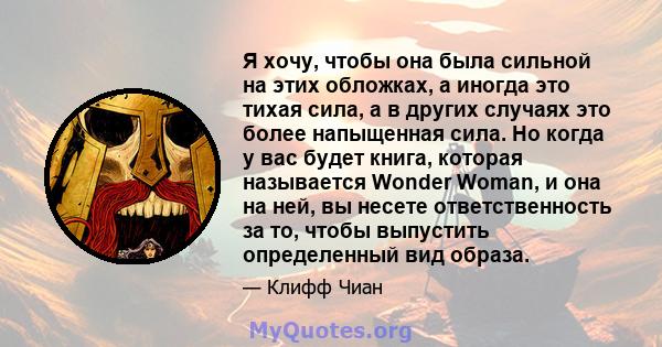 Я хочу, чтобы она была сильной на этих обложках, а иногда это тихая сила, а в других случаях это более напыщенная сила. Но когда у вас будет книга, которая называется Wonder Woman, и она на ней, вы несете