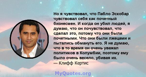 Но я чувствовал, что Пабло Эскобар чувствовал себя как почетный бизнесмен. И когда он убил людей, я думаю, что он почувствовал, что сделал это, потому что они были почетными. Что они были лжецами и пытались обмануть