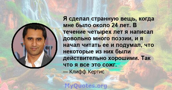 Я сделал странную вещь, когда мне было около 24 лет. В течение четырех лет я написал довольно много поэзии, и я начал читать ее и подумал, что некоторые из них были действительно хорошими. Так что я все это сожг.