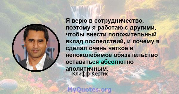 Я верю в сотрудничество, поэтому я работаю с другими, чтобы внести положительный вклад последствий, и почему я сделал очень четкое и непоколебимое обязательство оставаться абсолютно аполитичным.