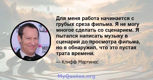 Для меня работа начинается с грубых среза фильма. Я не могу многое сделать со сценарием. Я пытался написать музыку в сценарий до просмотра фильма, но я обнаружил, что это пустая трата времени.