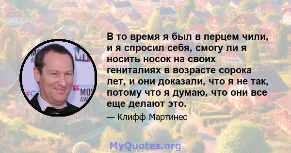 В то время я был в перцем чили, и я спросил себя, смогу ли я носить носок на своих гениталиях в возрасте сорока лет, и они доказали, что я не так, потому что я думаю, что они все еще делают это.