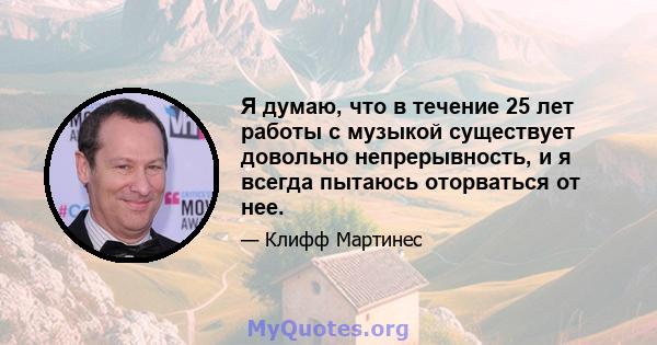 Я думаю, что в течение 25 лет работы с музыкой существует довольно непрерывность, и я всегда пытаюсь оторваться от нее.