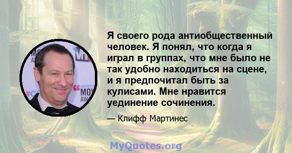 Я своего рода антиобщественный человек. Я понял, что когда я играл в группах, что мне было не так удобно находиться на сцене, и я предпочитал быть за кулисами. Мне нравится уединение сочинения.